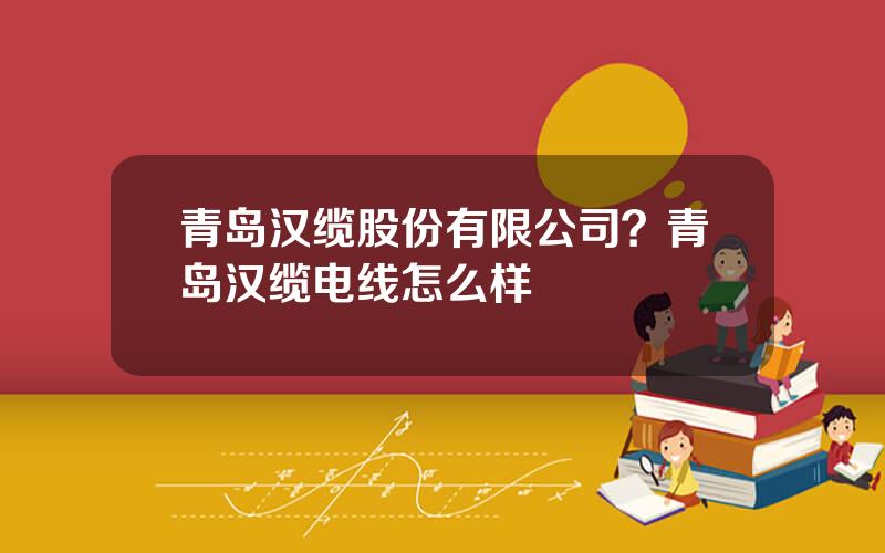 青岛汉缆股份有限公司？青岛汉缆电线怎么样