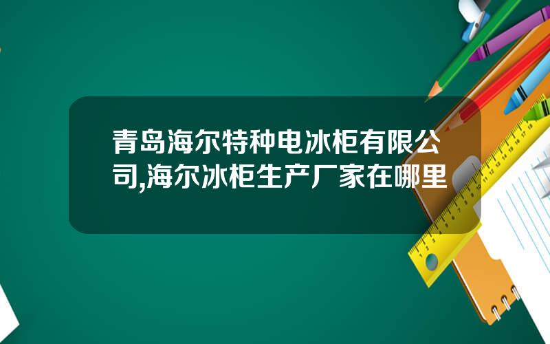 青岛海尔特种电冰柜有限公司,海尔冰柜生产厂家在哪里