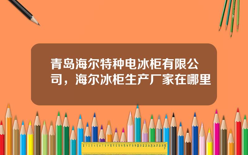 青岛海尔特种电冰柜有限公司，海尔冰柜生产厂家在哪里