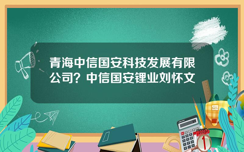青海中信国安科技发展有限公司？中信国安锂业刘怀文