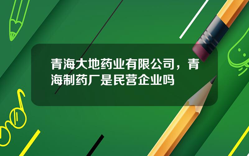 青海大地药业有限公司，青海制药厂是民营企业吗