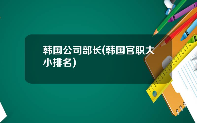 韩国公司部长(韩国官职大小排名)