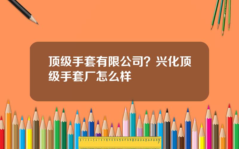顶级手套有限公司？兴化顶级手套厂怎么样